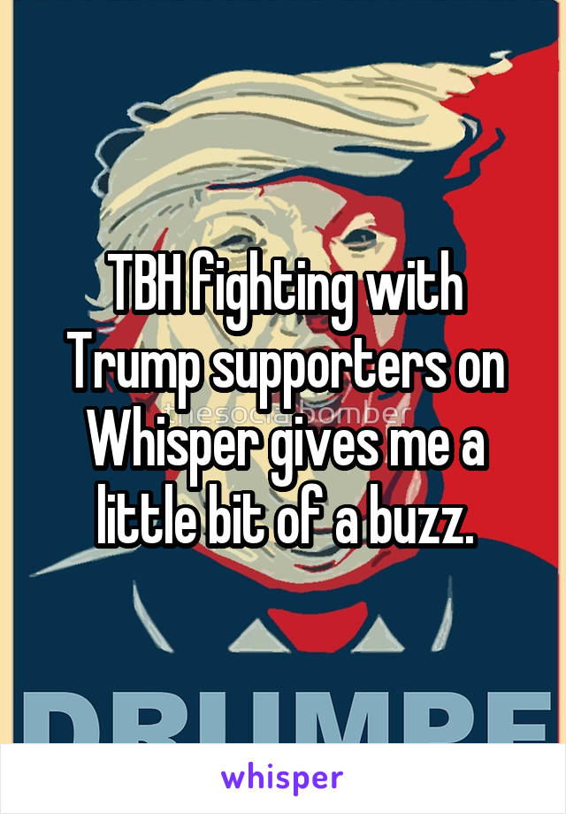 TBH fighting with Trump supporters on Whisper gives me a little bit of a buzz.