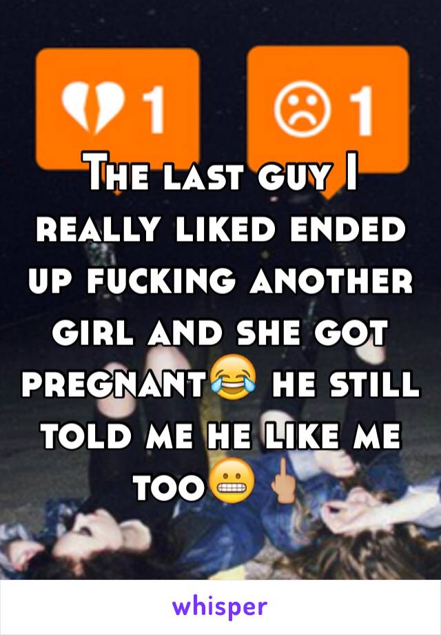 The last guy I really liked ended up fucking another girl and she got pregnant😂 he still told me he like me too😬🖕🏼