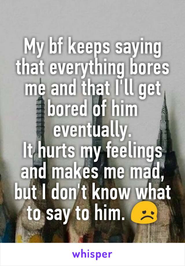 My bf keeps saying that everything bores me and that I'll get bored of him eventually.
It hurts my feelings and makes me mad, but I don't know what to say to him. 😞