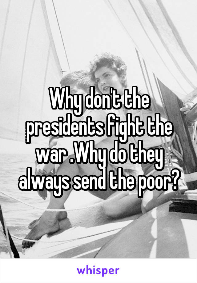 Why don't the presidents fight the war .Why do they always send the poor?