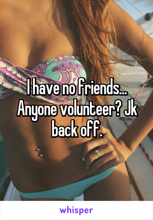 I have no friends... Anyone volunteer? Jk back off.