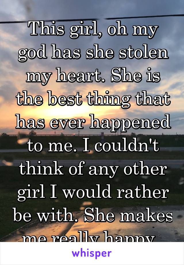 This girl, oh my god has she stolen my heart. She is the best thing that has ever happened to me. I couldn't think of any other girl I would rather be with. She makes me really happy. 