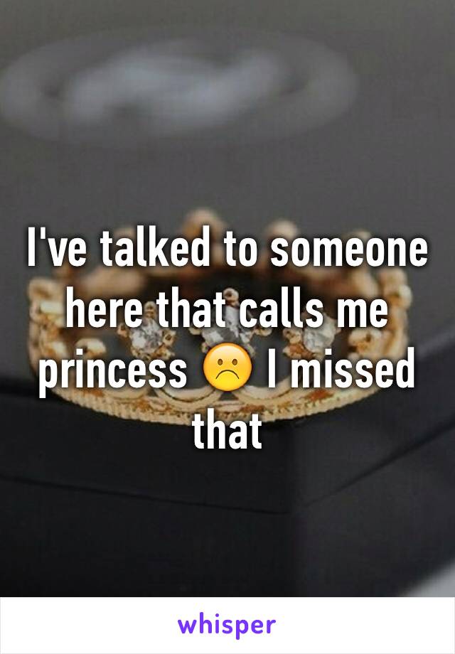 I've talked to someone here that calls me princess ☹️ I missed that