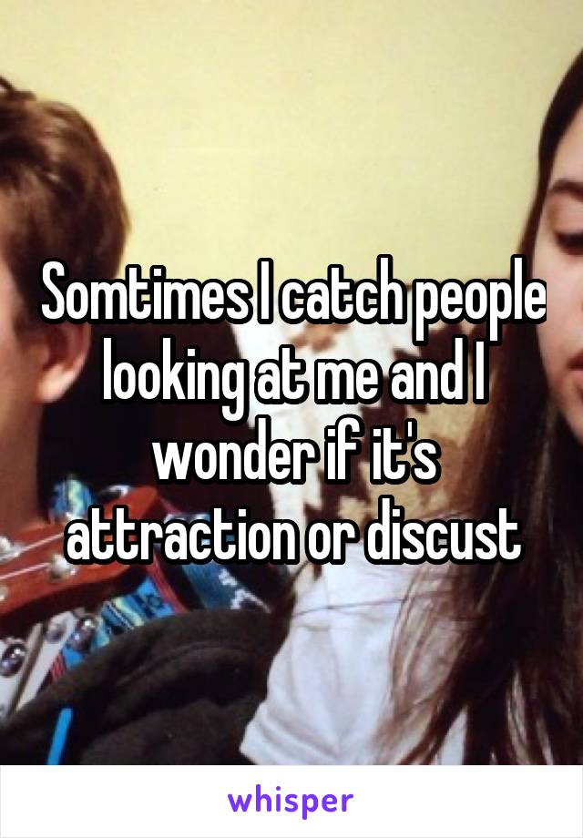 Somtimes I catch people looking at me and I wonder if it's attraction or discust