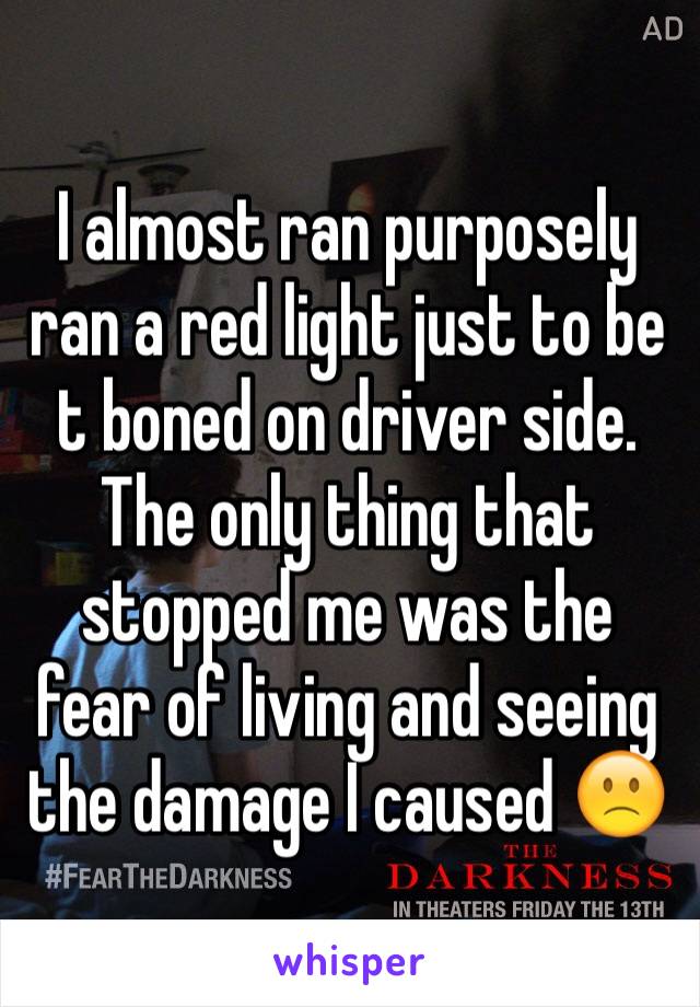 I almost ran purposely ran a red light just to be t boned on driver side. The only thing that stopped me was the fear of living and seeing the damage I caused 🙁