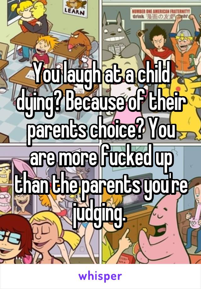 You laugh at a child dying? Because of their parents choice? You are more fucked up than the parents you're judging. 