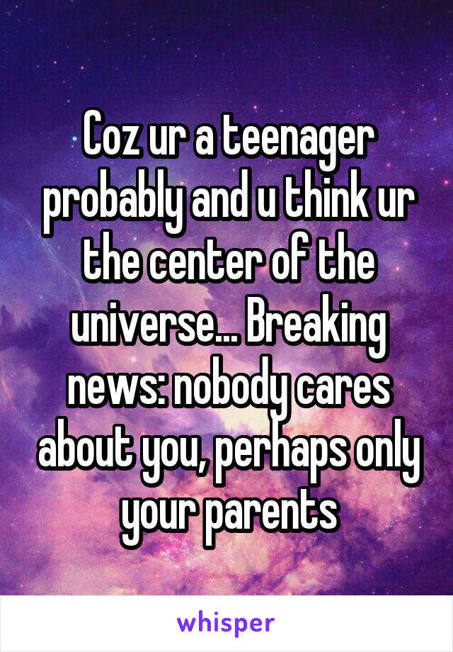 Coz ur a teenager probably and u think ur the center of the universe... Breaking news: nobody cares about you, perhaps only your parents