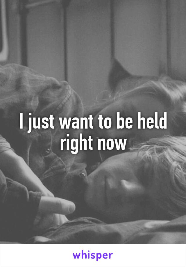 I just want to be held right now