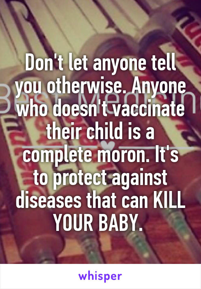 Don't let anyone tell you otherwise. Anyone who doesn't vaccinate their child is a complete moron. It's to protect against diseases that can KILL YOUR BABY. 