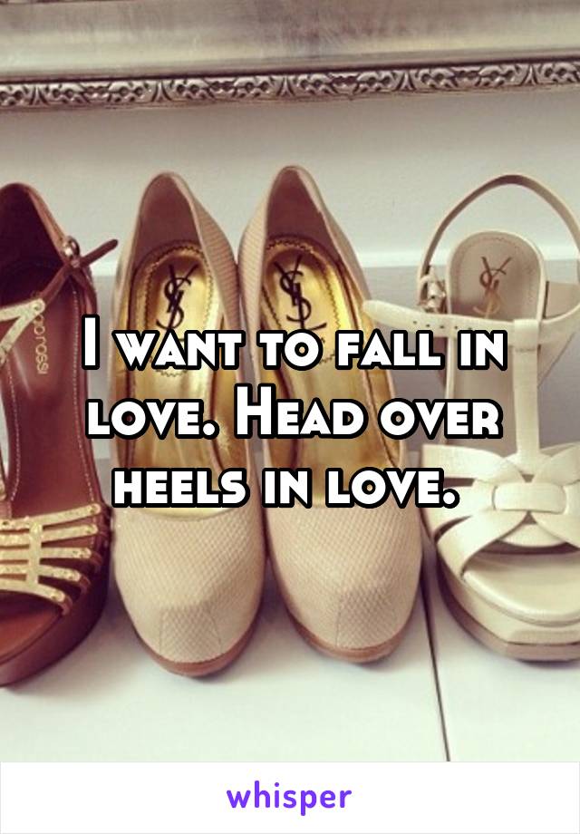 I want to fall in love. Head over heels in love. 