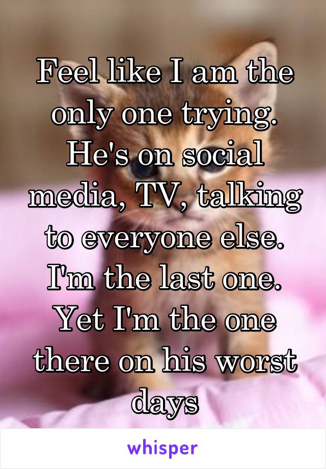 Feel like I am the only one trying. He's on social media, TV, talking to everyone else. I'm the last one. Yet I'm the one there on his worst days