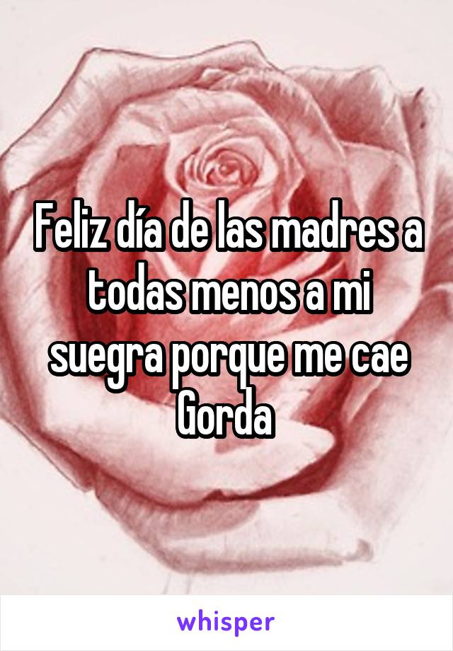 Feliz día de las madres a todas menos a mi suegra porque me cae Gorda 