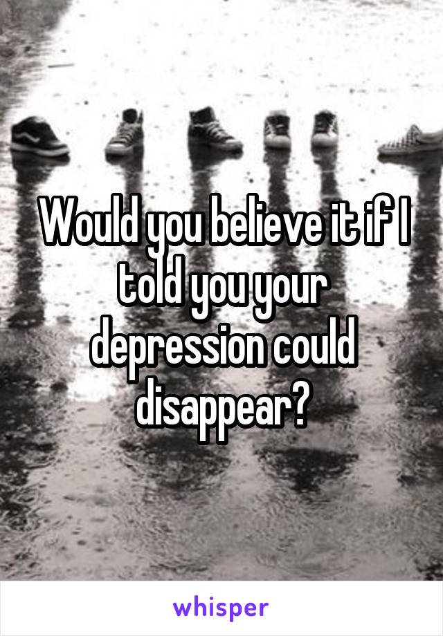 Would you believe it if I told you your depression could disappear?