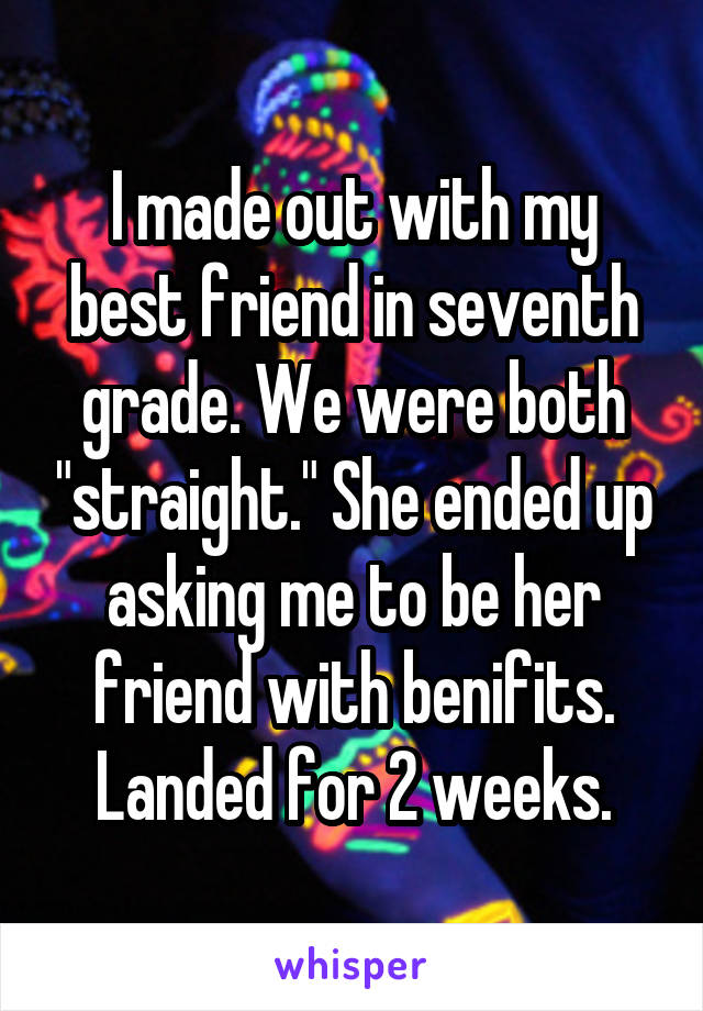 I made out with my best friend in seventh grade. We were both "straight." She ended up asking me to be her friend with benifits. Landed for 2 weeks.