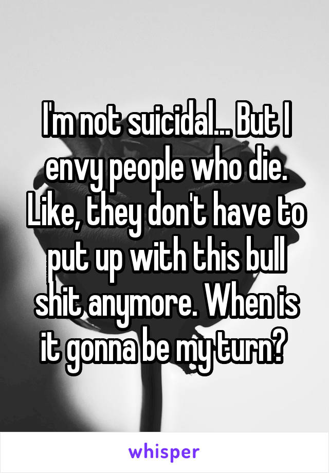 I'm not suicidal... But I envy people who die. Like, they don't have to put up with this bull shit anymore. When is it gonna be my turn? 