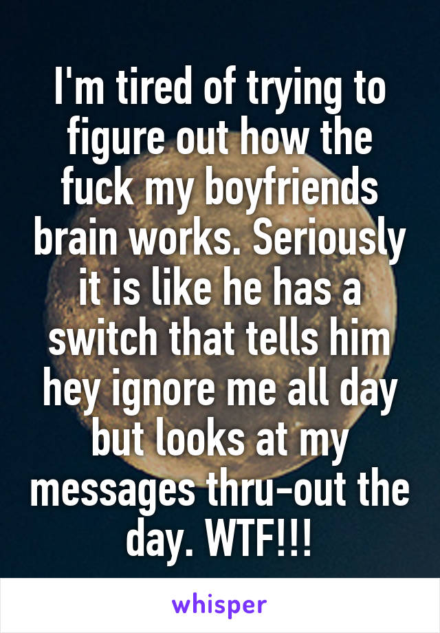 I'm tired of trying to figure out how the fuck my boyfriends brain works. Seriously it is like he has a switch that tells him hey ignore me all day but looks at my messages thru-out the day. WTF!!!