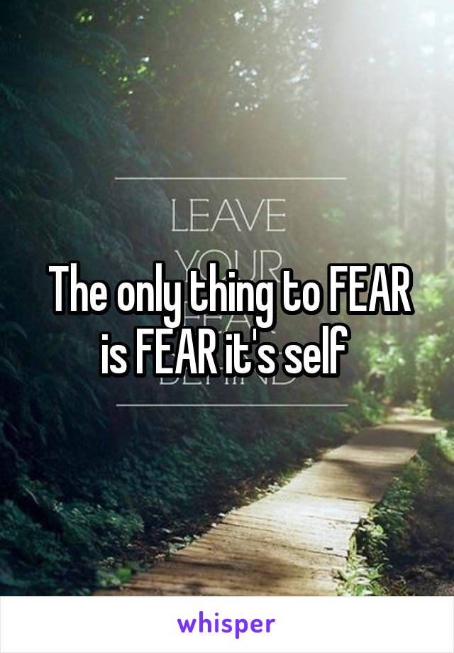 The only thing to FEAR is FEAR it's self 