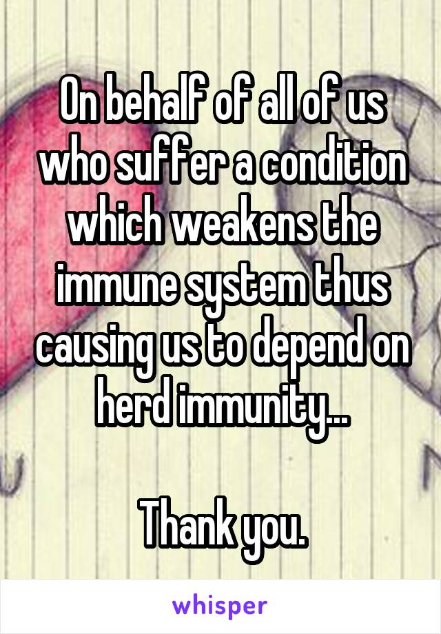 On behalf of all of us who suffer a condition which weakens the immune system thus causing us to depend on herd immunity...

Thank you.