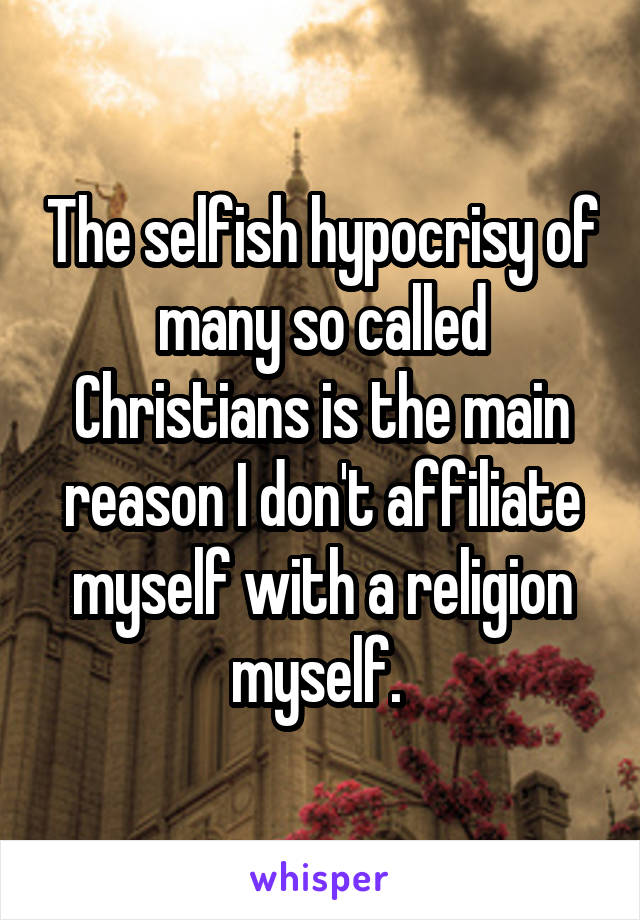 The selfish hypocrisy of many so called Christians is the main reason I don't affiliate myself with a religion myself. 