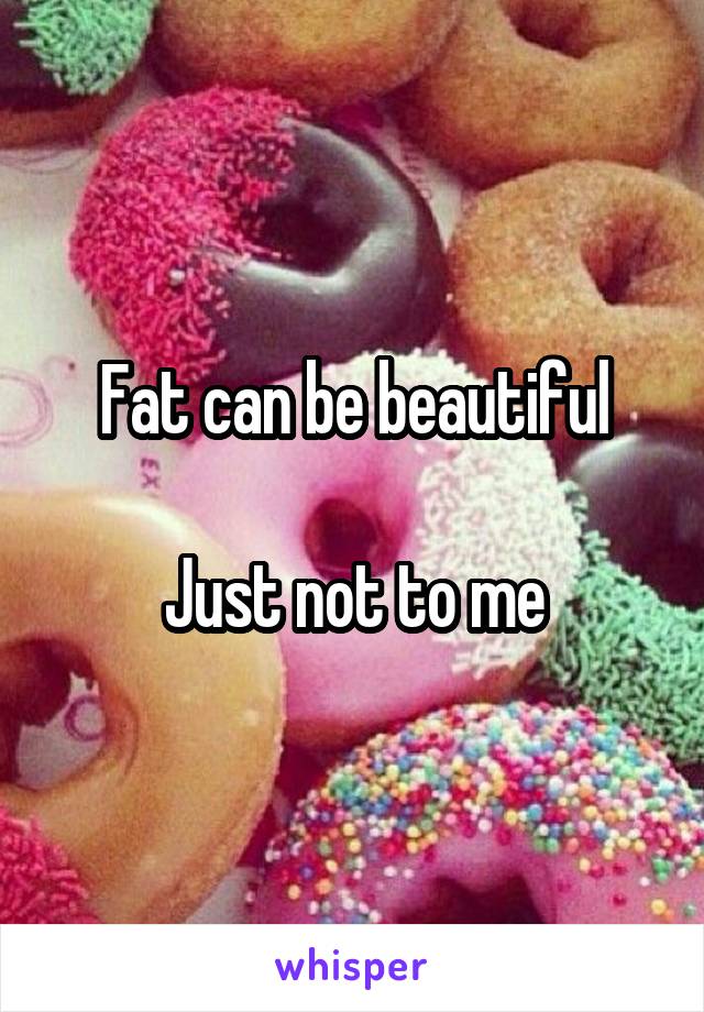 Fat can be beautiful

Just not to me