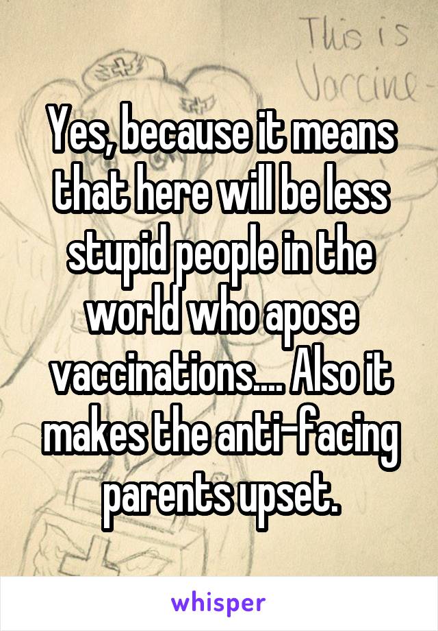 Yes, because it means that here will be less stupid people in the world who apose vaccinations.... Also it makes the anti-facing parents upset.