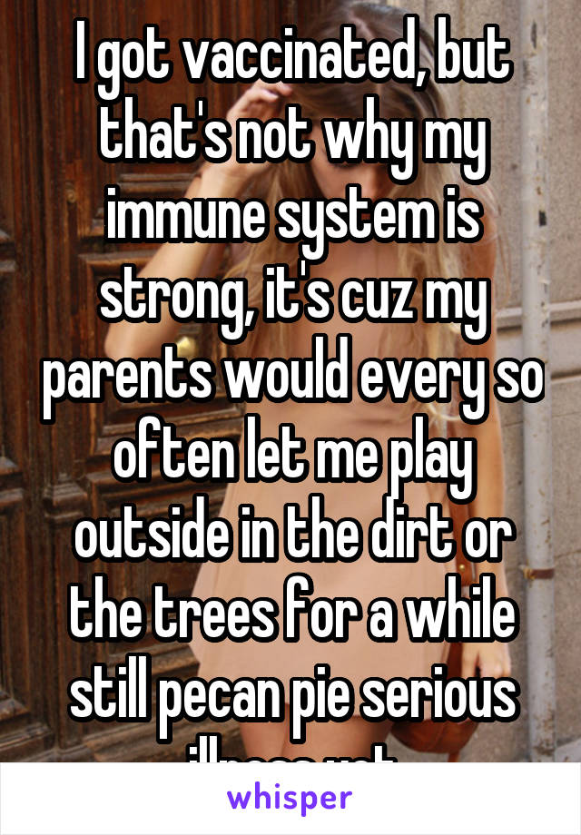 I got vaccinated, but that's not why my immune system is strong, it's cuz my parents would every so often let me play outside in the dirt or the trees for a while still pecan pie serious illness yet