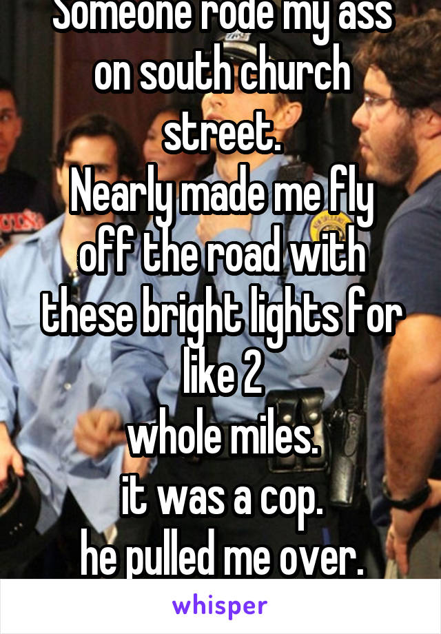 Someone rode my ass
on south church street.
Nearly made me fly off the road with these bright lights for like 2
whole miles.
it was a cop.
he pulled me over.
#douchebag