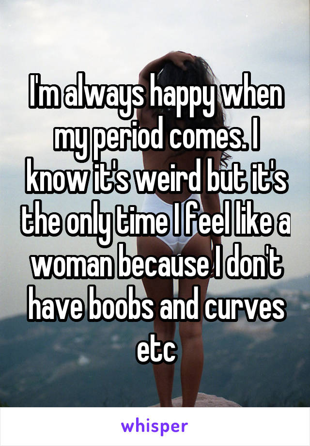 I'm always happy when my period comes. I know it's weird but it's the only time I feel like a woman because I don't have boobs and curves etc