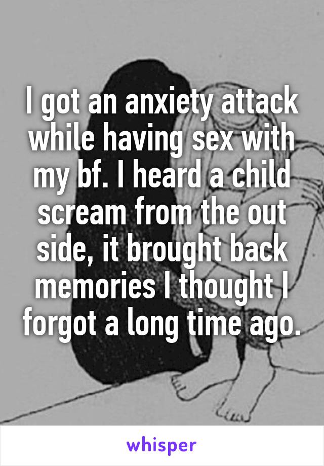 I got an anxiety attack while having sex with my bf. I heard a child scream from the out side, it brought back memories I thought I forgot a long time ago. 