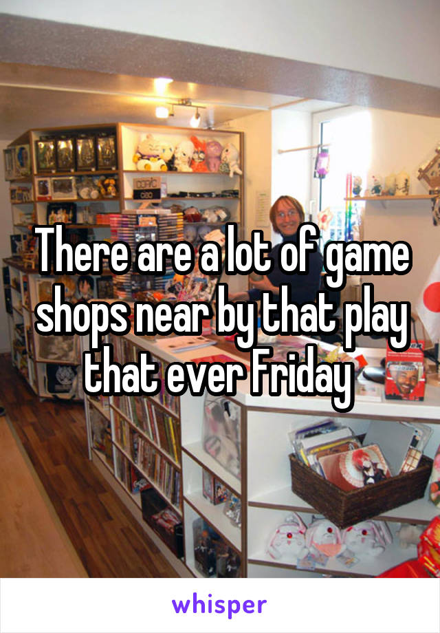 There are a lot of game shops near by that play that ever Friday 