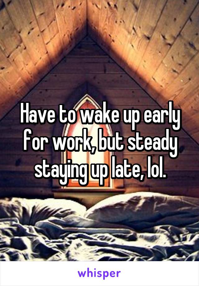 Have to wake up early for work, but steady staying up late, lol.