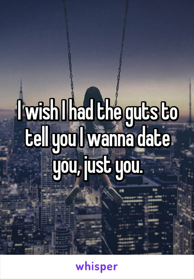 I wish I had the guts to tell you I wanna date you, just you.