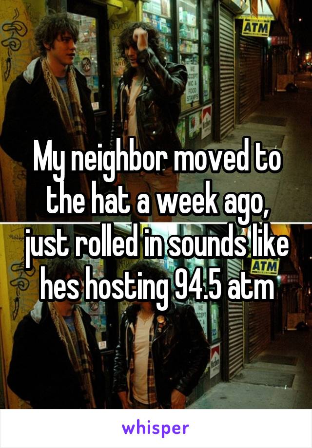 My neighbor moved to the hat a week ago, just rolled in sounds like hes hosting 94.5 atm