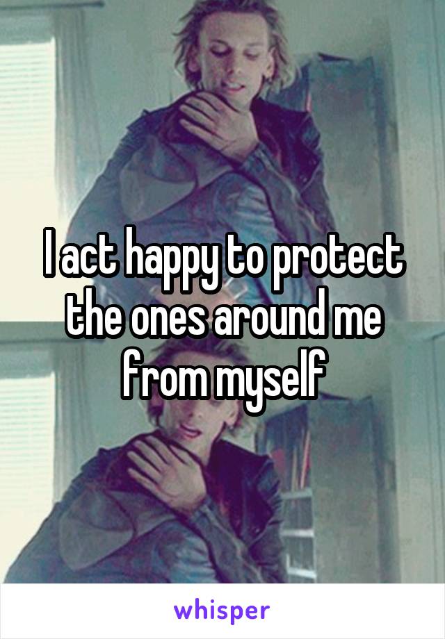 I act happy to protect the ones around me from myself