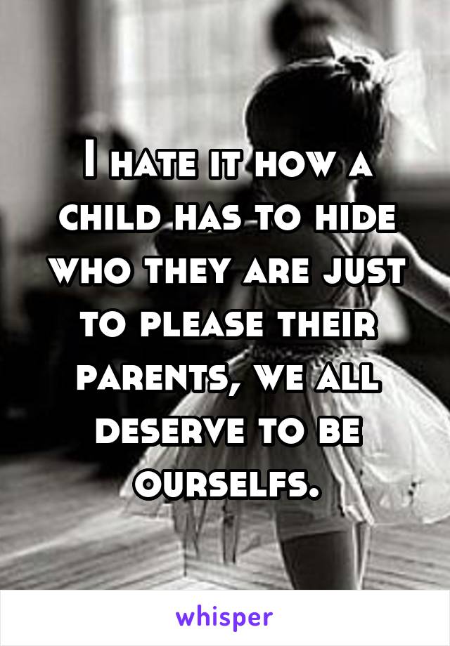 I hate it how a child has to hide who they are just to please their parents, we all deserve to be ourselfs.