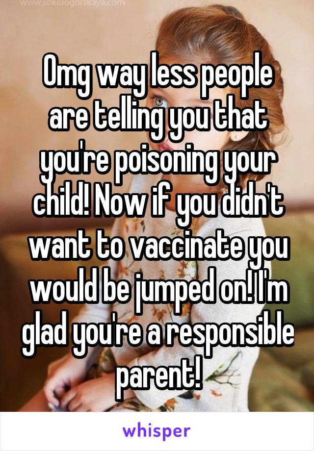 Omg way less people are telling you that you're poisoning your child! Now if you didn't want to vaccinate you would be jumped on! I'm glad you're a responsible parent!