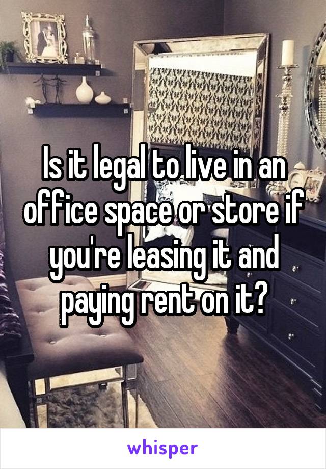 Is it legal to live in an office space or store if you're leasing it and paying rent on it?