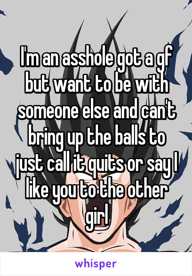 I'm an asshole got a gf but want to be with someone else and can't bring up the balls to just call it quits or say I like you to the other girl