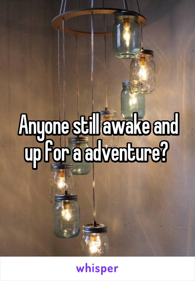 Anyone still awake and up for a adventure? 