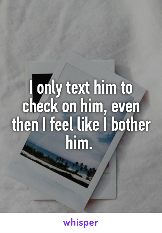 I only text him to check on him, even then I feel like I bother him. 