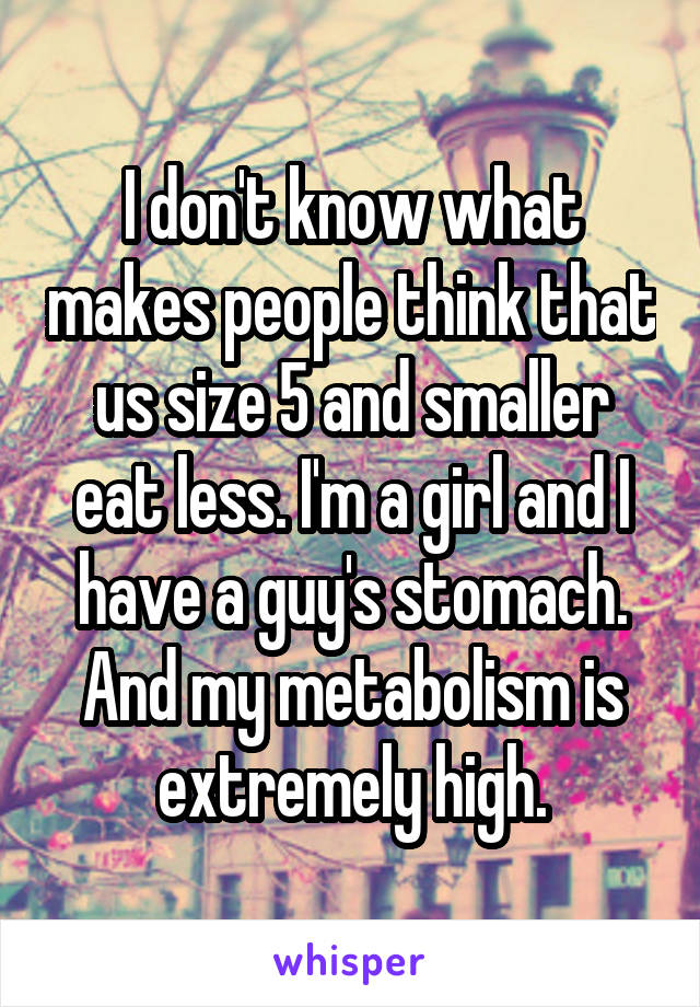 I don't know what makes people think that us size 5 and smaller eat less. I'm a girl and I have a guy's stomach. And my metabolism is extremely high.