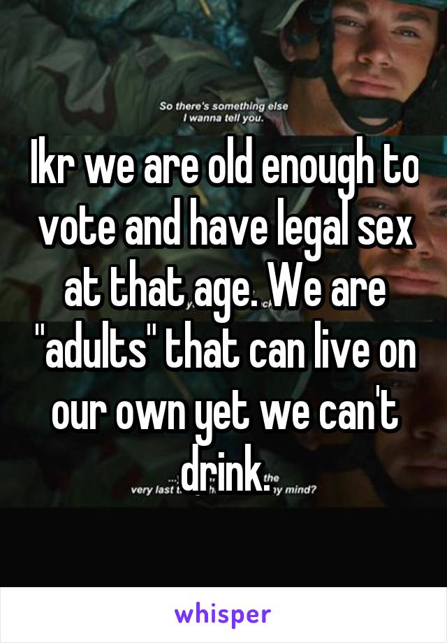 Ikr we are old enough to vote and have legal sex at that age. We are "adults" that can live on our own yet we can't drink.