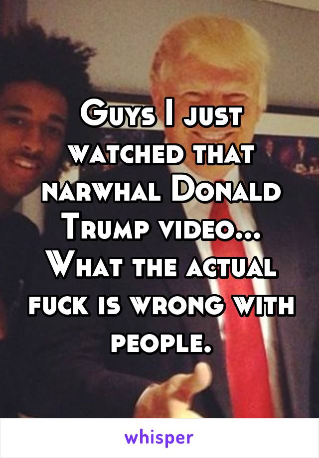 Guys I just watched that narwhal Donald Trump video... What the actual fuck is wrong with people.