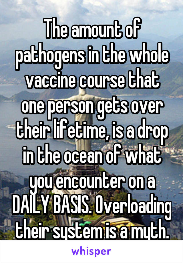 The amount of pathogens in the whole vaccine course that one person gets over their lifetime, is a drop in the ocean of what you encounter on a DAILY BASIS. Overloading their system is a myth.