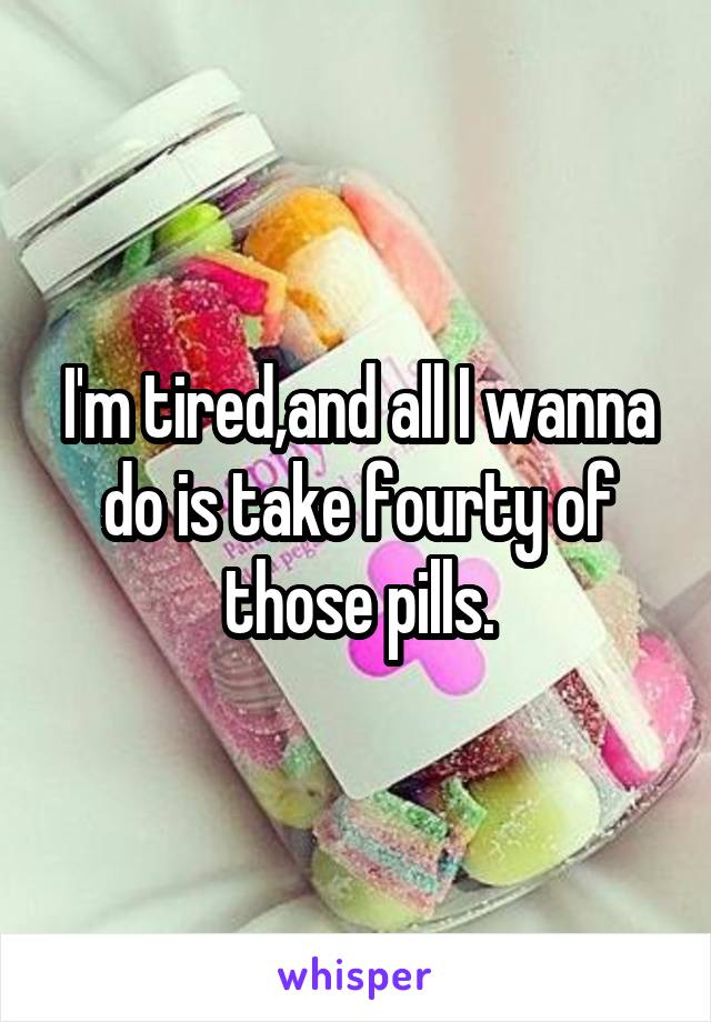 I'm tired,and all I wanna do is take fourty of those pills.