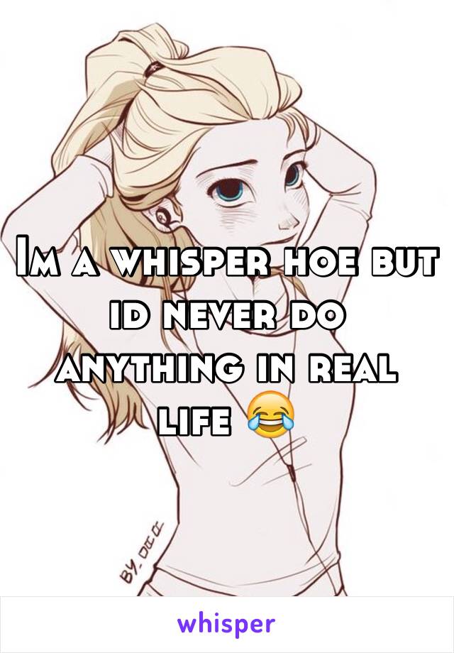 Im a whisper hoe but id never do anything in real life 😂