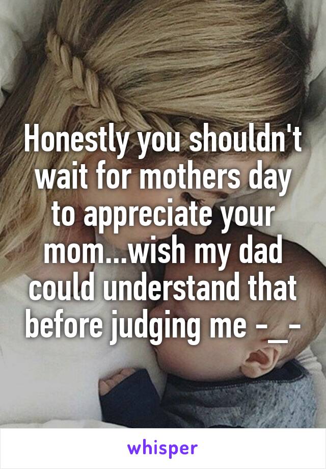 Honestly you shouldn't wait for mothers day to appreciate your mom...wish my dad could understand that before judging me -_-