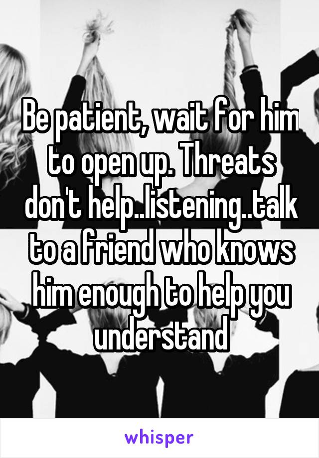 Be patient, wait for him to open up. Threats don't help..listening..talk to a friend who knows him enough to help you understand