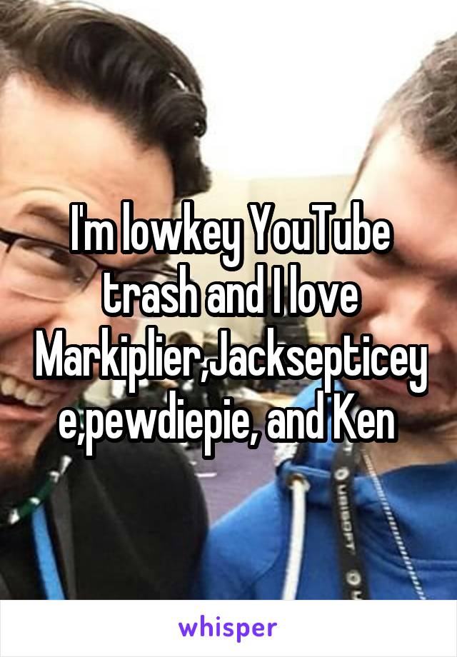 I'm lowkey YouTube trash and I love Markiplier,Jacksepticeye,pewdiepie, and Ken 