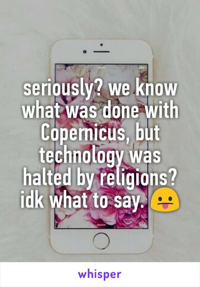 seriously? we know what was done with Copernicus, but technology was halted by religions? idk what to say. 😛